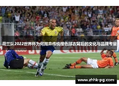 荷兰队2022世界杯为何抛弃传统橙色球衣背后的文化与品牌考量