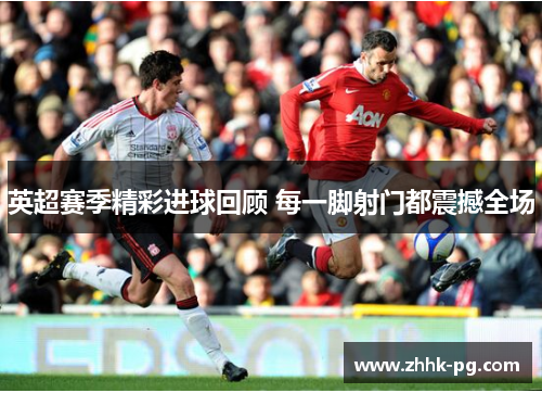 英超赛季精彩进球回顾 每一脚射门都震撼全场