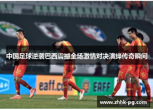 中国足球逆袭巴西震撼全场激情对决演绎传奇瞬间