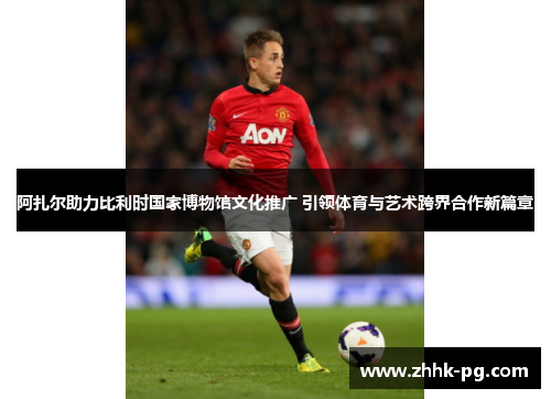 阿扎尔助力比利时国家博物馆文化推广 引领体育与艺术跨界合作新篇章