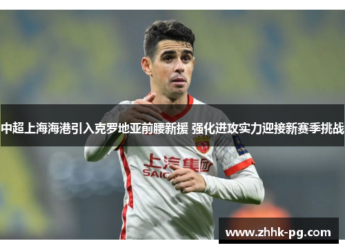 中超上海海港引入克罗地亚前腰新援 强化进攻实力迎接新赛季挑战