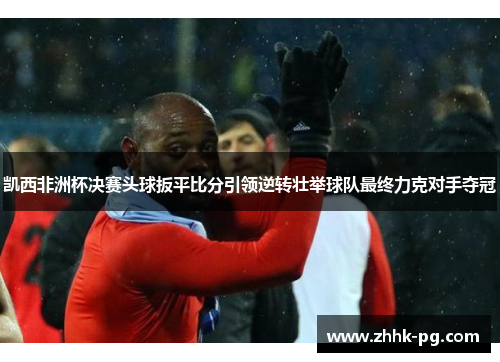 凯西非洲杯决赛头球扳平比分引领逆转壮举球队最终力克对手夺冠