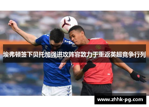 埃弗顿签下贝托加强进攻阵容致力于重返英超竞争行列